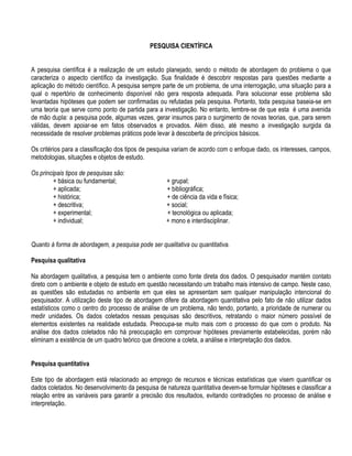 PESQUISA CIENTÍFICA


A pesquisa científica é a realização de um estudo planejado, sendo o método de abordagem do problema o que
caracteriza o aspecto científico da investigação. Sua finalidade é descobrir respostas para questões mediante a
aplicação do método científico. A pesquisa sempre parte de um problema, de urna interrogação, uma situação para a
qual o repertório de conhecimento disponível não gera resposta adequada. Para solucionar esse problema são
levantadas hipóteses que podem ser confirmadas ou refutadas pela pesquisa. Portanto, toda pesquisa baseia-se em
uma teoria que serve como ponto de partida para a investigação. No entanto, lembre-se de que esta é uma avenida
de mão dupla: a pesquisa pode, algumas vezes, gerar insumos para o surgimento de novas teorias, que, para serem
válidas, devem apoiar-se em fatos observados e provados. Além disso, até mesmo a investigação surgida da
necessidade de resolver problemas práticos pode levar à descoberta de princípios básicos.

Os critérios para a classificação dos tipos de pesquisa variam de acordo com o enfoque dado, os interesses, campos,
metodologias, situações e objetos de estudo.

Os principais tipos de pesquisas são:
         + básica ou fundamental;                   + grupal;
         + aplicada;                                + bibliográfica;
         + histórica;                               + de ciência da vida e física;
         + descritiva;                              + social;
         + experimental;                            + tecnológica ou aplicada;
         + individual;                              + mono e interdisciplinar.


Quanto à forma de abordagem, a pesquisa pode ser qualitativa ou quantitativa.

Pesquisa qualitativa

Na abordagem qualitativa, a pesquisa tem o ambiente como fonte direta dos dados. O pesquisador mantém contato
direto com o ambiente e objeto de estudo em questão necessitando um trabalho mais intensivo de campo. Neste caso,
as questões são estudadas no ambiente em que eles se apresentam sem qualquer manipulação intencional do
pesquisador. A utilização deste tipo de abordagem difere da abordagem quantitativa pelo fato de não utilizar dados
estatísticos como o centro do processo de análise de um problema, não tendo, portanto, a prioridade de numerar ou
medir unidades. Os dados coletados nessas pesquisas são descritivos, retratando o maior número possível de
elementos existentes na realidade estudada. Preocupa-se muito mais com o processo do que com o produto. Na
análise dos dados coletados não há preocupação em comprovar hipóteses previamente estabelecidas, porém não
eliminam a existência de um quadro teórico que direcione a coleta, a análise e interpretação dos dados.


Pesquisa quantitativa

Este tipo de abordagem está relacionado ao emprego de recursos e técnicas estatísticas que visem quantificar os
dados coletados. No desenvolvimento da pesquisa de natureza quantitativa devem-se formular hipóteses e classificar a
relação entre as variáveis para garantir a precisão dos resultados, evitando contradições no processo de análise e
interpretação.
 