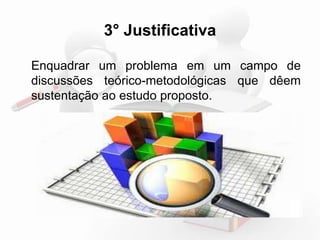 3° Justificativa 
Enquadrar um problema em um campo de 
discussões teórico-metodológicas que deem 
sustentação ao estudo proposto. 
 