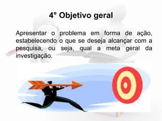 4° Objetivo geral 
Apresentar o problema em forma de ação, 
estabelecendo o que se deseja alcançar com a 
pesquisa, ou seja, qual a meta geral da 
investigação. 
 