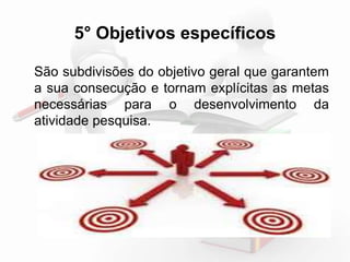 5° Objetivos específicos 
São subdivisões do objetivo geral que garantem 
a sua consecução e tornam explícitas as metas 
necessárias para o desenvolvimento da 
atividade pesquisa. 
 