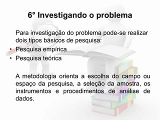 6° Investigando o problema 
Para investigação do problema pode-se realizar 
dois tipos básicos de pesquisa: 
• Pesquisa empírica 
• Pesquisa teórica 
A metodologia orienta a escolha do campo ou 
espaço da pesquisa, a seleção da amostra, os 
instrumentos e procedimentos de análise de 
dados. 
 
