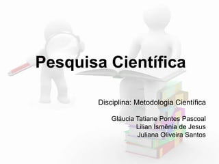 Pesquisa Científica 
Disciplina: Metodologia Científica 
Gláucia Tatiane Pontes Pascoal 
Lilian Ismênia de Jesus 
Juliana Oliveira Santos 
 