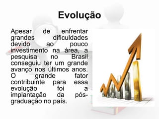 Evolução 
Apesar de enfrentar 
grandes dificuldades 
devido ao pouco 
investimento na área, a 
pesquisa no Brasil 
conseguiu ter um grande 
avanço nos últimos anos. 
O grande fator 
contribuinte para essa 
evolução foi a 
implantação da pós-graduação 
no país. 
 