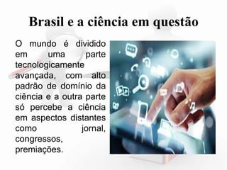 Brasil e a ciência em questão 
O mundo é dividido 
em uma parte 
tecnologicamente 
avançada, com alto 
padrão de domínio da 
ciência e a outra parte 
só percebe a ciência 
em aspectos distantes 
como jornal, 
congressos, 
premiações. 
 
