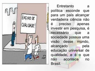 Entretanto, a 
política esconde que 
para um país alcançar 
verdadeira ciência não 
é preciso apenas 
investir em pesquisa, é 
necessário que a 
sociedade possua uma 
visão desse mundo, 
alcançado pela 
educação universal de 
qualidade, e é o que 
não acontece no 
Brasil. 
 
