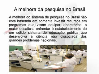 A melhora da pesquisa no Brasil 
A melhora do sistema de pesquisa no Brasil não 
está baseada em somente investir recursos em 
programas que visam equipar laboratórios.O 
maior desafio a enfrentar é estabelecimento de 
um sólido sistema de educação pública que 
desenvolva a ciência não dissociada dos 
grandes problemas nacionais. 
 
