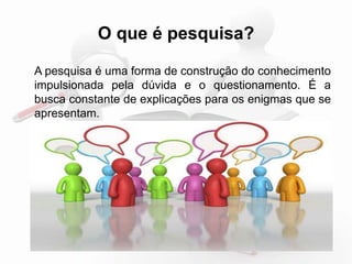 O que é pesquisa? 
A pesquisa é uma forma de construção do conhecimento 
impulsionada pela dúvida e o questionamento. É a 
busca constante de explicações para os enigmas que se 
apresentam. 
 