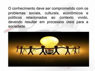 O conhecimento deve ser comprometido com os 
problemas sociais, culturais, econômicos e 
políticos relacionados ao contexto vivido, 
devendo resultar em processos úteis para a 
sociedade. 
 