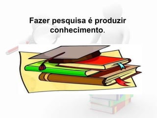 Fazer pesquisa é produzir 
conhecimento. 
 