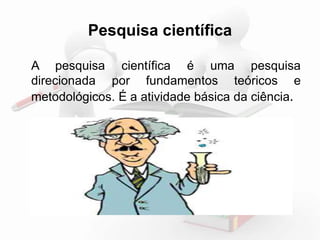 Pesquisa científica 
A pesquisa científica é uma pesquisa 
direcionada por fundamentos teóricos e 
metodológicos. É a atividade básica da ciência. 
 