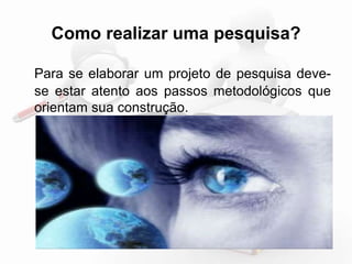 Como realizar uma pesquisa? 
Para se elaborar um projeto de pesquisa deve-se 
estar atento aos passos metodológicos que 
orientam sua construção. 
 