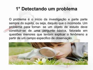 1° Detectando um problema 
O problema é o início da investigação e parte sempre do 
sujeito, ou seja, daquilo que o incomoda. Um problema 
para tornar-se um objeto de estudo deve constituir-se de 
uma pergunta básica, fatorada em questões menores 
que tentam explicar o fenômeno a partir de um campo 
especifico de observação. 
 