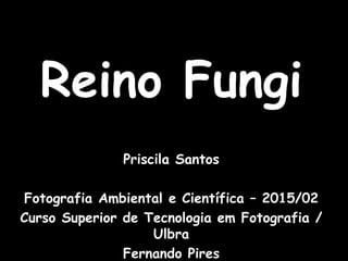 Reino Fungi
Priscila Santos
Fotografia Ambiental e Científica – 2015/02
Curso Superior de Tecnologia em Fotografia /
Ulbra
Fernando Pires
 