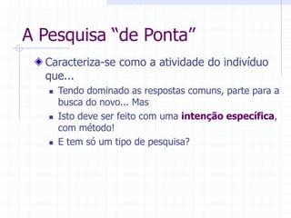 A Pesquisa “de Ponta”
Caracteriza-se como a atividade do indivíduo
que...
 Tendo dominado as respostas comuns, parte para a
busca do novo... Mas
 Isto deve ser feito com uma intenção específica,
com método!
 E tem só um tipo de pesquisa?
 