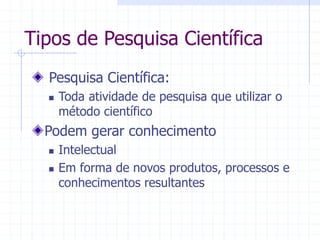 Tipos de Pesquisa Científica
Pesquisa Científica:
 Toda atividade de pesquisa que utilizar o
método científico
Podem gerar conhecimento
 Intelectual
 Em forma de novos produtos, processos e
conhecimentos resultantes
 
