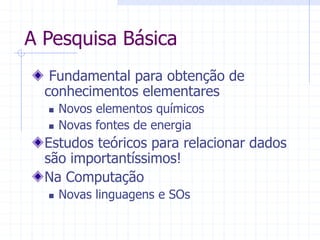 A Pesquisa Básica
Fundamental para obtenção de
conhecimentos elementares
 Novos elementos químicos
 Novas fontes de energia
Estudos teóricos para relacionar dados
são importantíssimos!
Na Computação
 Novas linguagens e SOs
 
