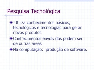Pesquisa Tecnológica
Utiliza conhecimentos básicos,
tecnológicos e tecnologias para gerar
novos produtos
Conhecimentos envolvidos podem ser
de outras áreas
Na computação: produção de software.
 