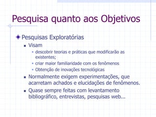 Pesquisa quanto aos Objetivos
Pesquisas Exploratórias
 Visam
 descobrir teorias e práticas que modificarão as
existentes;
 criar maior familiaridade com os fenômenos
 Obtenção de inovações tecnológicas
 Normalmente exigem experimentações, que
acarretam achados e elucidações de fenômenos.
 Quase sempre feitas com levantamento
bibliográfico, entrevistas, pesquisas web...
 