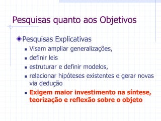 Pesquisas quanto aos Objetivos
Pesquisas Explicativas
 Visam ampliar generalizações,
 definir leis
 estruturar e definir modelos,
 relacionar hipóteses existentes e gerar novas
via dedução
 Exigem maior investimento na síntese,
teorização e reflexão sobre o objeto
 