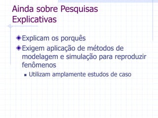 Ainda sobre Pesquisas
Explicativas
Explicam os porquês
Exigem aplicação de métodos de
modelagem e simulação para reproduzir
fenômenos
 Utilizam amplamente estudos de caso
 