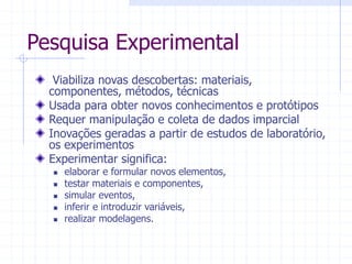 Pesquisa Experimental
Viabiliza novas descobertas: materiais,
componentes, métodos, técnicas
Usada para obter novos conhecimentos e protótipos
Requer manipulação e coleta de dados imparcial
Inovações geradas a partir de estudos de laboratório,
os experimentos
Experimentar significa:
 elaborar e formular novos elementos,
 testar materiais e componentes,
 simular eventos,
 inferir e introduzir variáveis,
 realizar modelagens.
 