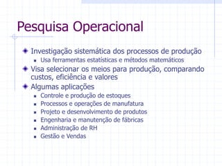 Pesquisa Operacional
Investigação sistemática dos processos de produção
 Usa ferramentas estatísticas e métodos matemáticos
Visa selecionar os meios para produção, comparando
custos, eficiência e valores
Algumas aplicações
 Controle e produção de estoques
 Processos e operações de manufatura
 Projeto e desenvolvimento de produtos
 Engenharia e manutenção de fábricas
 Administração de RH
 Gestão e Vendas
 