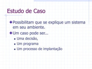 Estudo de Caso
Possibilitam que se explique um sistema
em seu ambiente.
Um caso pode ser...
 Uma decisão,
 Um programa
 Um processo de implantação
 