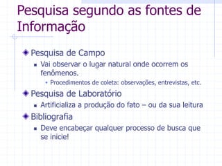 Pesquisa segundo as fontes de
Informação
Pesquisa de Campo
 Vai observar o lugar natural onde ocorrem os
fenômenos.
 Procedimentos de coleta: observações, entrevistas, etc.
Pesquisa de Laboratório
 Artificializa a produção do fato – ou da sua leitura
Bibliografia
 Deve encabeçar qualquer processo de busca que
se inicie!
 