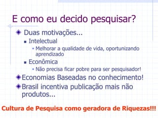 E como eu decido pesquisar?
Duas motivações...
 Intelectual
 Melhorar a qualidade de vida, oportunizando
aprendizado
 Econômica
 Não precisa ficar pobre para ser pesquisador!
Economias Baseadas no conhecimento!
Brasil incentiva publicação mais não
produtos...
Cultura de Pesquisa como geradora de Riquezas!!!
 
