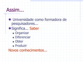 Assim...
Universidade como formadora de
pesquisadores...
Significa... Saber
 Organizar
 Diferenciar
 Obter
 Produzir
Novos conhecimentos...
 