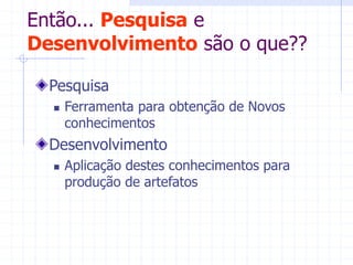 Então... Pesquisa e
Desenvolvimento são o que??
Pesquisa
 Ferramenta para obtenção de Novos
conhecimentos
Desenvolvimento
 Aplicação destes conhecimentos para
produção de artefatos
 