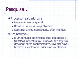 Pesquisa...
Processo realizado para
 Responder a uma questão
 Resolver um ou vários problemas
 Satisfazer a uma necessidade, criar, inventar.
Em resumo...
 É um conjunto de investigações, operações e
trabalhos intelectuais ou práticos, que objetiva
descobrir novos conhecimentos, inventar novas
técnicas e explorar ou criar novas realidades
 