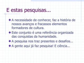 E estas pesquisas...
A necessidade de conhecer, faz a história de
nossos avanços e fracassos elementos
formadores de cultura.
Este conjunto é uma referência organizada
das conquistas da humanidade.
A pesquisa nos traz presentes e desafios...
A gente aqui já faz pesquisa! E ciência...
 