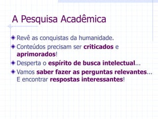 A Pesquisa Acadêmica
Revê as conquistas da humanidade.
Conteúdos precisam ser criticados e
aprimorados!
Desperta o espírito de busca intelectual...
Vamos saber fazer as perguntas relevantes...
E encontrar respostas interessantes!
 