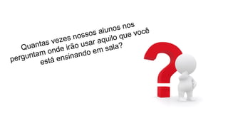 Quantas vezes nossos alunos nos
perguntam onde irão usar aquilo que você
está ensinando em sala?
 