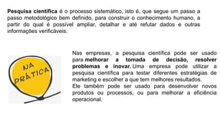 Pesquisa científica é o processo sistemático, isto é, que segue um passo a
passo metodológico bem definido, para construir o conhecimento humano, a
partir do qual é possível ampliar, detalhar e até refutar dados e outras
informações verificáveis.
Nas empresas, a pesquisa científica pode ser usado
para melhorar a tomada de decisão, resolver
problemas e inovar. Uma empresa pode utilizar a
pesquisa científica para testar diferentes estratégias de
marketing e escolher a que tem melhores resultados.
Ele também pode ser usado para desenvolver novos
produtos ou processos, ou para melhorar a eficiência
operacional.
 