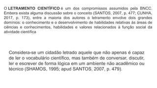 O LETRAMENTO CIENTÍFICO é um dos compromissos assumidos pela BNCC.
Embora exista alguma discussão sobre o conceito (SANTOS, 2007, p. 477; CUNHA,
2017, p. 173), entre a maioria dos autores o letramento envolve dois grandes
domínios: o conhecimento e o desenvolvimento de habilidades relativas às áreas de
ciências e conhecimentos, habilidades e valores relacionados à função social da
atividade científica
Considera-se um cidadão letrado aquele que não apenas é capaz
de ler o vocabulário científico, mas também de conversar, discutir,
ler e escrever de forma lógica em um ambiente não acadêmico ou
técnico (SHAMOS, 1995; apud SANTOS, 2007, p. 479).
 