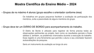 Mostra Científica do Ensino Médio – 2024
- Grupos de no máximo 4 alunos (grupo escolhe o orientador conforme área)
Os trabalhos em grupos pequenos facilitam a avaliação da participação dos
membros, evita a passividade de alguns membros do grupo.
- Grupo deve ter um DIÁRIO DE BORDO para acompanhamento do trabalho.
O Diário de Bordo é utilizado para registrar de forma precisa todas as
observações pertinentes ao projeto, bem como os resultados parciais e finais
obtidos e, também, os problemas vivenciados durante a execução do trabalho.
Esse registro é uma ferramenta que permite o aluno e seu orientador fazerem
autoavaliações da pesquisa.
Será um instrumento de avaliação ao longo do ano
 