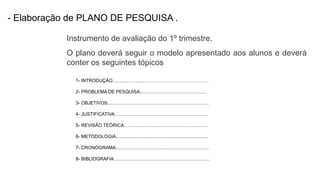 - Elaboração de PLANO DE PESQUISA .
Instrumento de avaliação do 1º trimestre.
1- INTRODUÇÃO.........................................................................
2- PROBLEMA DE PESQUISA...................................................
3- OBJETIVOS.............................................................................
4- JUSTIFICATIVA.......................................................................
5- REVISÃO TEÓRICA................................................................
6- METODOLOGIA......................................................................
7- CRONOGRAMA.......................................................................
8- BIBLIOGRAFIA.........................................................................
O plano deverá seguir o modelo apresentado aos alunos e deverá
conter os seguintes tópicos
 