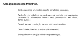 - Apresentações dos trabalhos.
Será organizado um modelo padrão para todos os grupos.
Avaliação dos trabalhos na mostra deverá ser feita por convidados
(acadêmicos, professores universitários, profissionais das áreas,
dentre outros)
Deverá ter uma premiação para os melhores trabalhos.
Cerimônia de abertura e fechamento do evento.
Entrega final dos artigos no dia da apresentação.
 