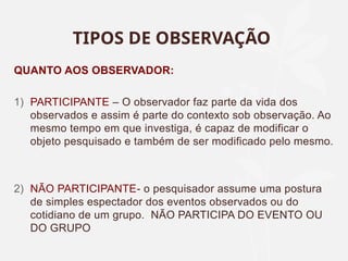 TIPOS DE OBSERVAÇÃO
QUANTO AOS OBSERVADOR:
1) PARTICIPANTE – O observador faz parte da vida dos
observados e assim é parte do contexto sob observação. Ao
mesmo tempo em que investiga, é capaz de modificar o
objeto pesquisado e também de ser modificado pelo mesmo.
2) NÃO PARTICIPANTE- o pesquisador assume uma postura
de simples espectador dos eventos observados ou do
cotidiano de um grupo. NÃO PARTICIPA DO EVENTO OU
DO GRUPO
 