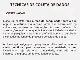 1) OBSERVAÇÃO
Exige um contato face a face do pesquisador com o seu
objeto de estudo. Da mesma forma que ocorre com as
entrevistas, no caso da observação, não será o número de
observações realizadas que define a credibilidade dos dados
de uma pesquisa, mas sim a profundidade e a amplitude
alcançadas ao longo do processo de coleta de dados.
A observação exige que o pesquisador utilize todos os seus
cinco sentidos para examinar uma realidade a ser
investigada, seja ela uma comunidade, uma vila, uma
empresa, um grupo, um fato ou fenômeno, etc.
TÉCNICAS DE COLETA DE DADOS
 