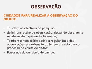 CUIDADOS PARA REALIZAR A OBSERVAÇAO DO
OBJETO
- Ter claro os objetivos da pesquisa;
- definir um roteiro de observação, deixando claramente
estabelecido o que será observado;
- Também é necessário definir a regularidade das
observações e a extensão do tempo previsto para o
processo de coleta de dados;
- Fazer uso de um diário de campo.
OBSERVAÇÃO
 