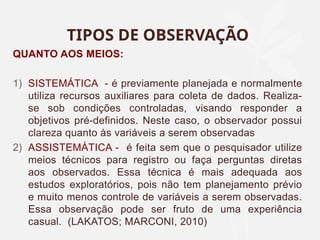 TIPOS DE OBSERVAÇÃO
QUANTO AOS MEIOS:
1) SISTEMÁTICA - é previamente planejada e normalmente
utiliza recursos auxiliares para coleta de dados. Realiza-
se sob condições controladas, visando responder a
objetivos pré-definidos. Neste caso, o observador possui
clareza quanto às variáveis a serem observadas
2) ASSISTEMÁTICA - é feita sem que o pesquisador utilize
meios técnicos para registro ou faça perguntas diretas
aos observados. Essa técnica é mais adequada aos
estudos exploratórios, pois não tem planejamento prévio
e muito menos controle de variáveis a serem observadas.
Essa observação pode ser fruto de uma experiência
casual. (LAKATOS; MARCONI, 2010)
 