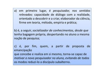 a) em primeiro lugar, é pesquisador, nos sentidos
relevados: capacidade de diálogo com a realidade,
orientado a descobrir e a criar, elaborador da ciência,
firme em teoria, método, empiria e prática;
b) é, a seguir, socializador de conhecimentos, desde que
tenha bagagem própria, despertando no aluno a mesma
noção de pesquisa;
c) é, por fim, quem, a partir de proposta de
emancipação
que concebe e realiza em si mesmo, torna-se capaz de
motivar o novo pesquisador no aluno, evitando de todos
os modos reduzi-lo a discípulo subalterno.
 