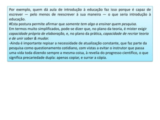 Por exemplo, quem dá aula de introdução à educação faz isso porque é capaz de
escrever — pelo menos de reescrever à sua maneira — o que seria introdução à
educação.
#Esta postura permite afirmar que somente tem algo a ensinar quem pesquisa.
Em termos muito simplificados, pode-se dizer que, no plano da teoria, é mister exigir
capacidade própria de elaboração, e, no plano da prática, capacidade de recriar teoria
e de unir saber & mudar.
-Ainda é importante repisar a necessidade de atualização constante, que faz parte da
pesquisa como questionamento cotidiano, com vistas a evitar o instrutor que passa
uma vida toda dizendo sempre a mesma coisa, à revelia do progresso científico, o que
significa precariedade dupla: apenas copiar, e surrar a cópia.
 