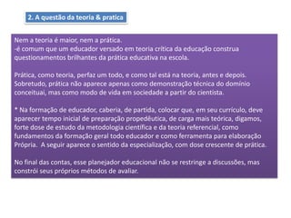 2. A questão da teoria & pratica
Nem a teoria é maior, nem a prática.
-é comum que um educador versado em teoria crítica da educação construa
questionamentos brilhantes da prática educativa na escola.
Prática, como teoria, perfaz um todo, e como tal está na teoria, antes e depois.
Sobretudo, prática não aparece apenas como demonstração técnica do domínio
conceituai, mas como modo de vida em sociedade a partir do cientista.
* Na formação de educador, caberia, de partida, colocar que, em seu currículo, deve
aparecer tempo inicial de preparação propedêutica, de carga mais teórica, digamos,
forte dose de estudo da metodologia científica e da teoria referencial, como
fundamentos da formação geral todo educador e como ferramenta para elaboração
Própria. A seguir aparece o sentido da especialização, com dose crescente de prática.
No final das contas, esse planejador educacional não se restringe a discussões, mas
constrói seus próprios métodos de avaliar.
 