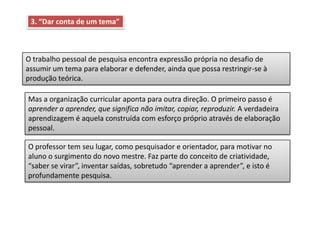 3. “Dar conta de um tema”
O trabalho pessoal de pesquisa encontra expressão própria no desafio de
assumir um tema para elaborar e defender, ainda que possa restringir-se à
produção teórica.
Mas a organização curricular aponta para outra direção. O primeiro passo é
aprender a aprender, que significa não imitar, copiar, reproduzir. A verdadeira
aprendizagem é aquela construída com esforço próprio através de elaboração
pessoal.
O professor tem seu lugar, como pesquisador e orientador, para motivar no
aluno o surgimento do novo mestre. Faz parte do conceito de criatividade,
“saber se virar”, inventar saídas, sobretudo “aprender a aprender”, e isto é
profundamente pesquisa.
 