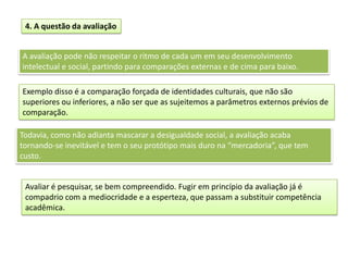 4. A questão da avaliação
A avaliação pode não respeitar o ritmo de cada um em seu desenvolvimento
intelectual e social, partindo para comparações externas e de cima para baixo.
Todavia, como não adianta mascarar a desigualdade social, a avaliação acaba
tornando-se inevitável e tem o seu protótipo mais duro na “mercadoria”, que tem
custo.
Exemplo disso é a comparação forçada de identidades culturais, que não são
superiores ou inferiores, a não ser que as sujeitemos a parâmetros externos prévios de
comparação.
Avaliar é pesquisar, se bem compreendido. Fugir em princípio da avaliação já é
compadrio com a mediocridade e a esperteza, que passam a substituir competência
acadêmica.
 