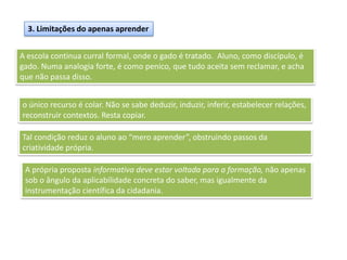 3. Limitações do apenas aprender
A escola continua curral formal, onde o gado é tratado. Aluno, como discípulo, é
gado. Numa analogia forte, é como penico, que tudo aceita sem reclamar, e acha
que não passa disso.
o único recurso é colar. Não se sabe deduzir, induzir, inferir, estabelecer relações,
reconstruir contextos. Resta copiar.
Tal condição reduz o aluno ao “mero aprender”, obstruindo passos da
criatividade própria.
A própria proposta informativa deve estar voltada para a formação, não apenas
sob o ângulo da aplicabilidade concreta do saber, mas igualmente da
instrumentação científica da cidadania.
 